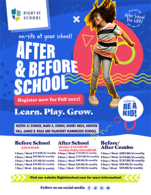 Right at School on-site at your school! After and before school. Register now for fall 2022. Learn. Play. Grow. Hosted at Sunrise, Mary A. Otondo, Desert Mesa, Dorothy Hall, James B. Rolle, and Palmcroft Elementary Schools. Before school: 6:30-8:40 a.m. 5 Days/week $113.00/bi-weekly. 4 Days/ $97.00/bi-weekly. 3 Days/week $77.00/bi-weekly. 2 Days/week $54.00/bi-weekly. 1 Day/week $33.00/bi-weekly. After school: Monday 2:15-6:00 p.m., Tuesday-Friday 3:45-6:00 p.m. 5 Days/week $124.00/bi-weekly. 4 Days/ $107.00/bi-weekly. 3 Days/week $84.00/bi-weekly. 2 Days/week $59.00/bi-weekly. 1 Day/week $37.00/bi-weekly. Before/after combo: 5 Days/week $202.00/bi-weekly. 4 Days/ $174.00/bi-weekly. 3 Days/week $137.00/bi-weekly. 2 Days/week $98.00/bi-weekly. 1 Day/week $59.00/bi-weekly. Visit our website rightatschool.com for more information.